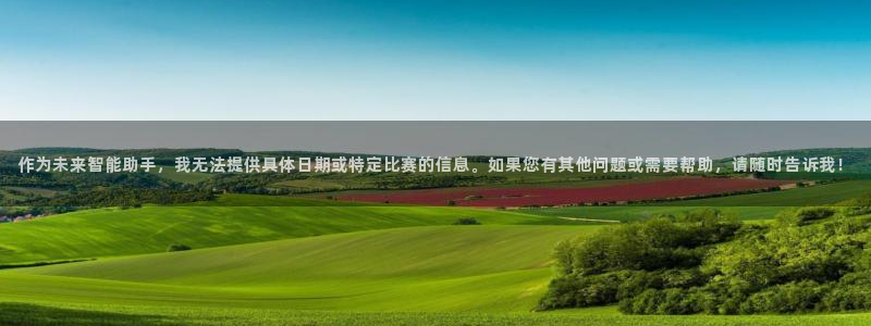 球王会体育权威备：作为未来智能助手，我无法提供具体日期或特定